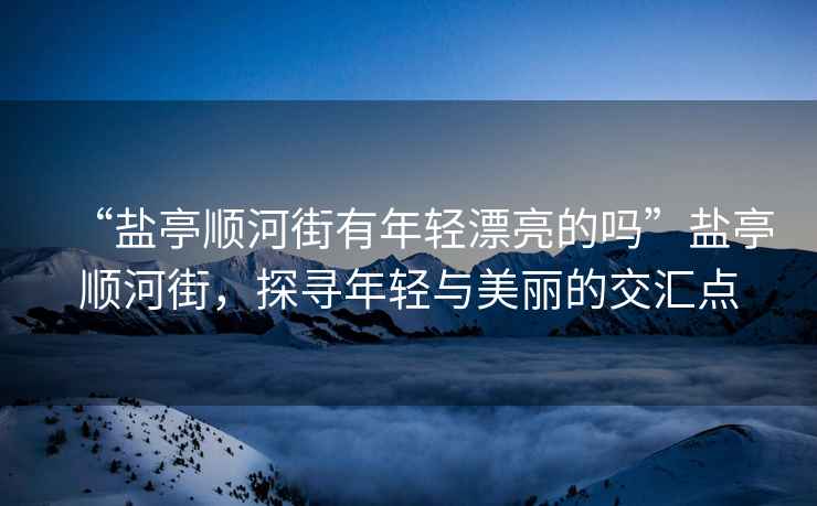 “鹽亭順河街有年輕漂亮的嗎”鹽亭順河街，探尋年輕與美麗的交匯點