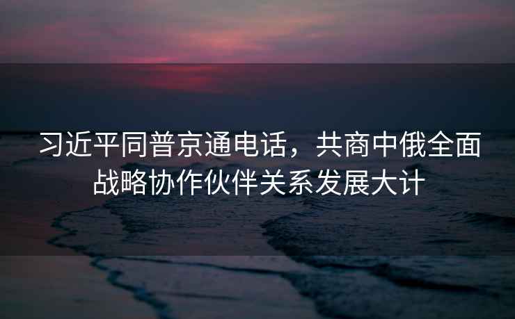 習(xí)近平同普京通電話，共商中俄全面戰(zhàn)略協(xié)作伙伴關(guān)系發(fā)展大計(jì)