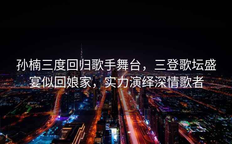 孫楠三度回歸歌手舞臺，三登歌壇盛宴似回娘家，實力演繹深情歌者