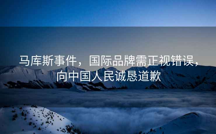 馬庫斯事件，國際品牌需正視錯誤，向中國人民誠懇道歉