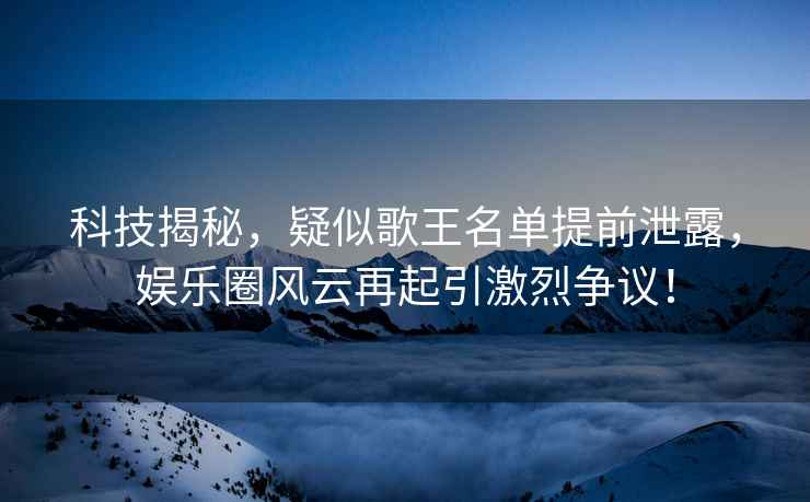 科技揭秘，疑似歌王名單提前泄露，娛樂圈風云再起引激烈爭議！