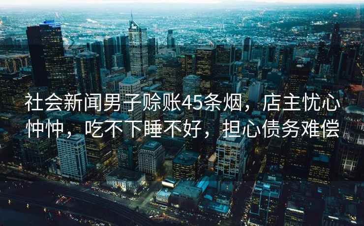 社會新聞男子賒賬45條煙，店主憂心忡忡，吃不下睡不好，擔心債務難償