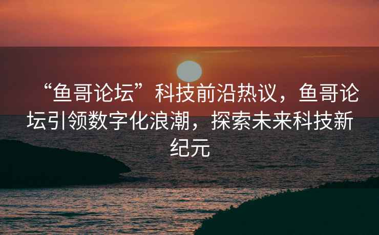 “魚哥論壇”科技前沿熱議，魚哥論壇引領數字化浪潮，探索未來科技新紀元