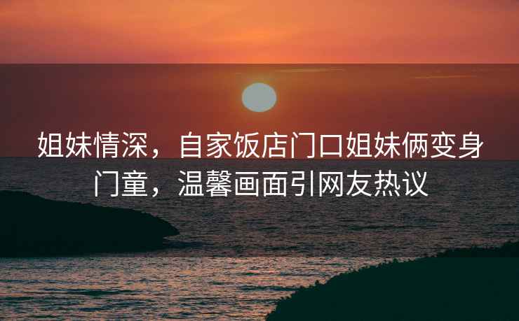 姐妹情深，自家飯店門口姐妹倆變身門童，溫馨畫面引網友熱議