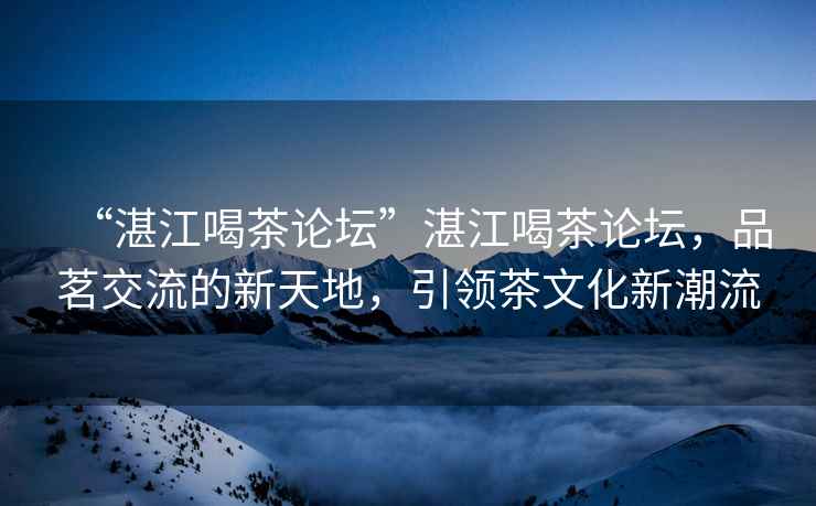 “湛江喝茶論壇”湛江喝茶論壇，品茗交流的新天地，引領(lǐng)茶文化新潮流