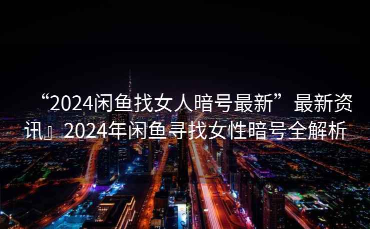 “2024閑魚找女人暗號最新”最新資訊』2024年閑魚尋找女性暗號全解析