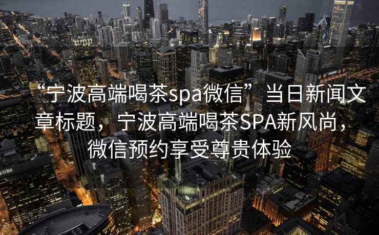 “寧波高端喝茶spa微信”當日新聞文章標題，寧波高端喝茶SPA新風尚，微信預約享受尊貴體驗