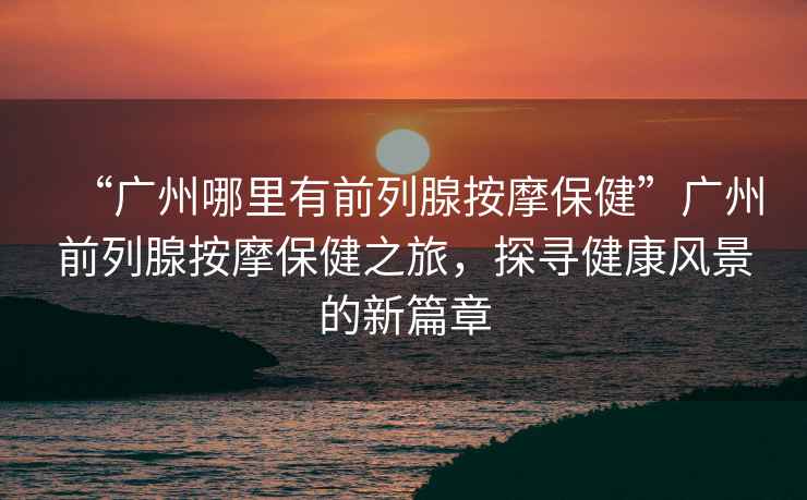 “廣州哪里有前列腺按摩保健”廣州前列腺按摩保健之旅，探尋健康風(fēng)景的新篇章