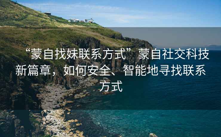 “蒙自找妹聯系方式”蒙自社交科技新篇章，如何安全、智能地尋找聯系方式