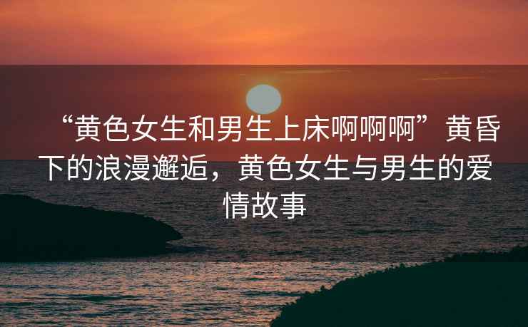 “黃色女生和男生上床啊啊啊”黃昏下的浪漫邂逅，黃色女生與男生的愛情故事