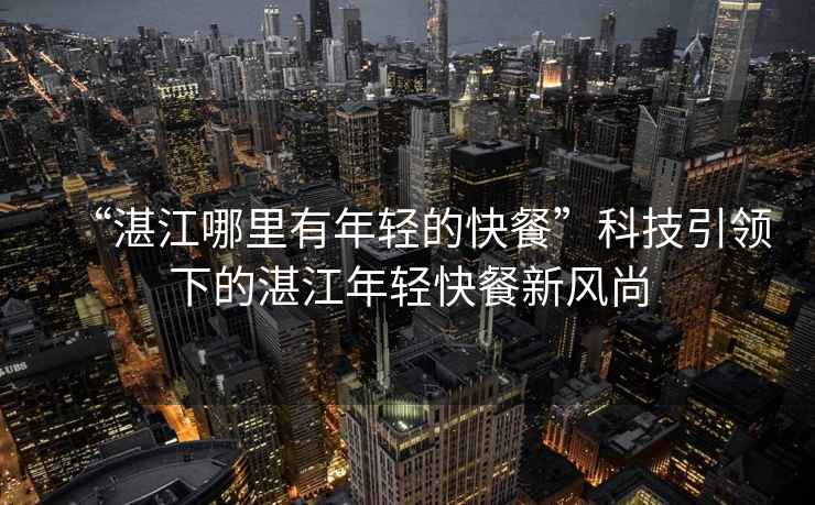 “湛江哪里有年輕的快餐”科技引領下的湛江年輕快餐新風尚