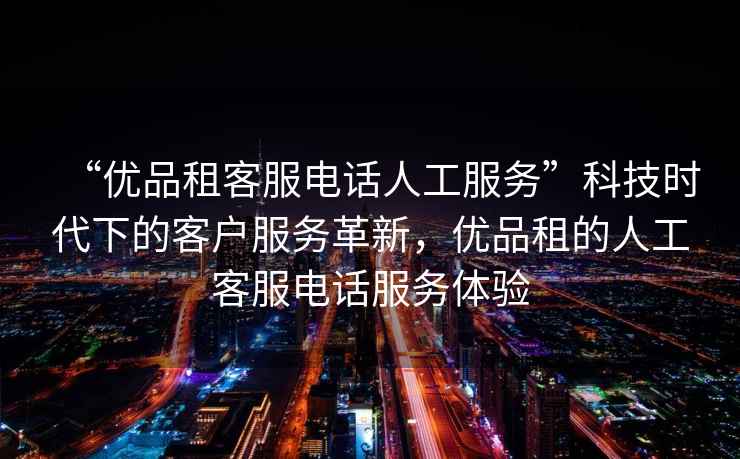 “優品租客服電話人工服務”科技時代下的客戶服務革新，優品租的人工客服電話服務體驗