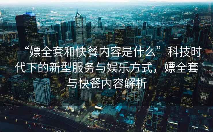 “嫖全套和快餐內容是什么”科技時代下的新型服務與娛樂方式，嫖全套與快餐內容解析
