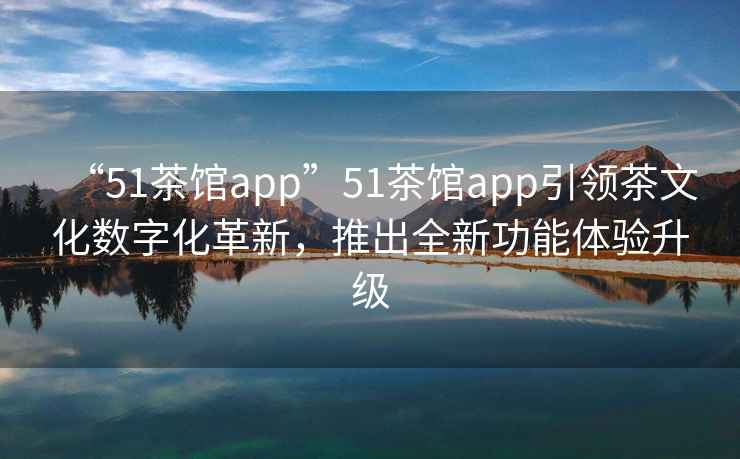 “51茶館app”51茶館app引領茶文化數字化革新，推出全新功能體驗升級