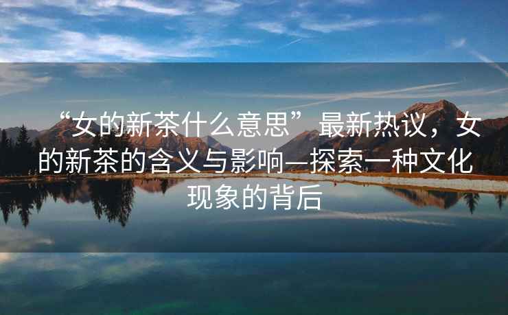 “女的新茶什么意思”最新熱議，女的新茶的含義與影響—探索一種文化現象的背后