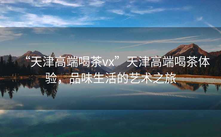 “天津高端喝茶vx”天津高端喝茶體驗，品味生活的藝術之旅