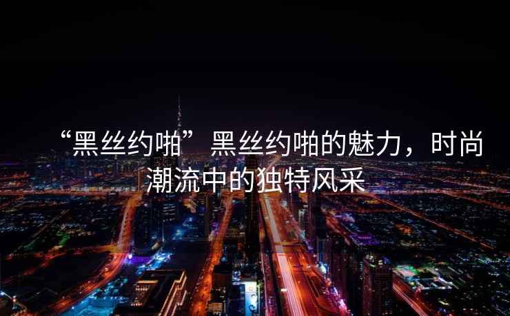 “黑絲約啪”黑絲約啪的魅力，時尚潮流中的獨特風采