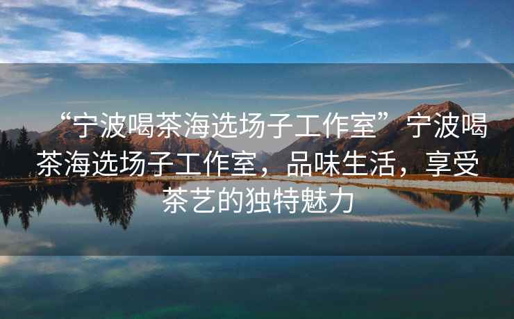“寧波喝茶海選場子工作室”寧波喝茶海選場子工作室，品味生活，享受茶藝的獨特魅力