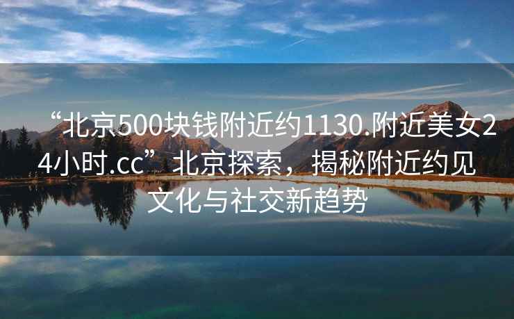“北京500塊錢附近約1130.附近美女24小時.cc”北京探索，揭秘附近約見文化與社交新趨勢