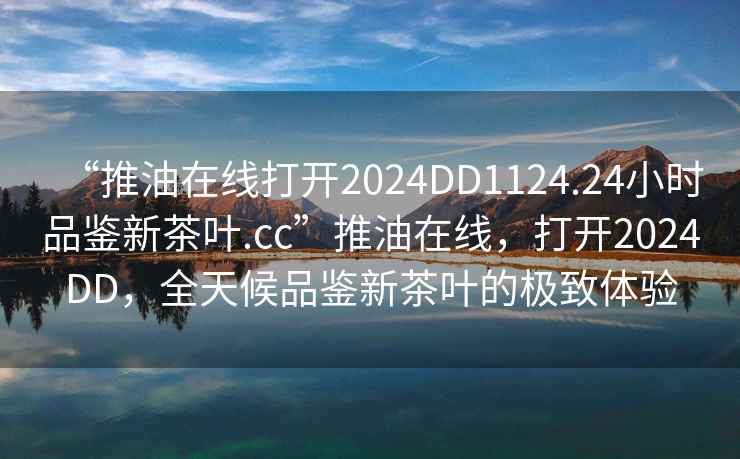 “推油在線打開2024DD1124.24小時品鑒新茶葉.cc”推油在線，打開2024DD，全天候品鑒新茶葉的極致體驗