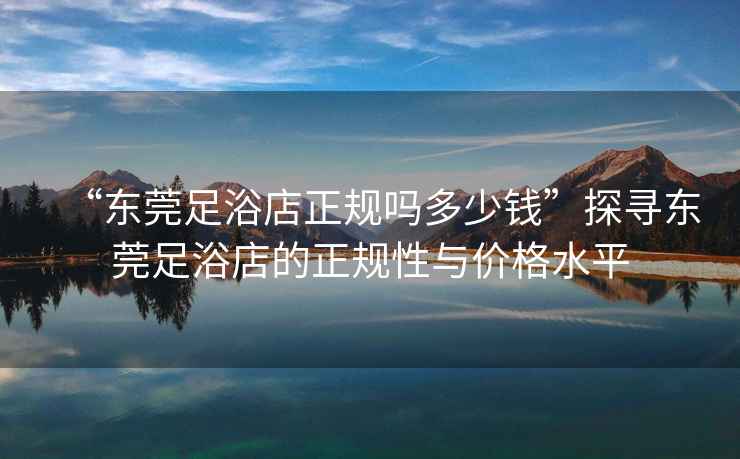 “東莞足浴店正規嗎多少錢”探尋東莞足浴店的正規性與價格水平