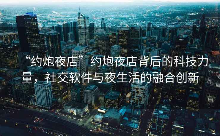 “約炮夜店”約炮夜店背后的科技力量，社交軟件與夜生活的融合創(chuàng)新
