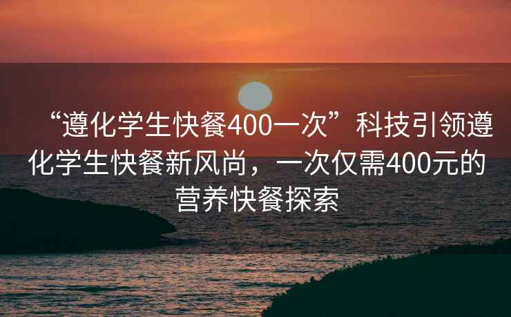 “遵化學生快餐400一次”科技引領遵化學生快餐新風尚，一次僅需400元的營養快餐探索