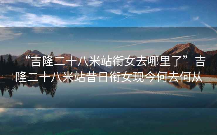 “吉隆二十八米站銜女去哪里了”吉隆二十八米站昔日銜女現今何去何從