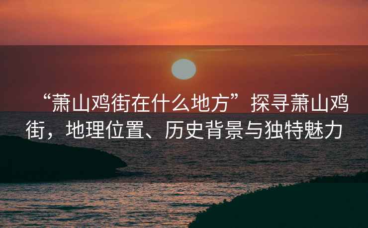 “蕭山雞街在什么地方”探尋蕭山雞街，地理位置、歷史背景與獨特魅力