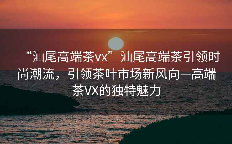 “汕尾高端茶vx”汕尾高端茶引領時尚潮流，引領茶葉市場新風向—高端茶VX的獨特魅力