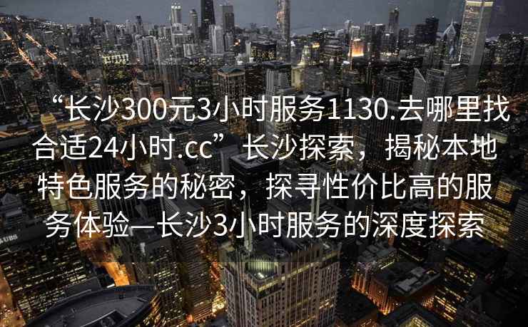 “長沙300元3小時服務1130.去哪里找合適24小時.cc”長沙探索，揭秘本地特色服務的秘密，探尋性價比高的服務體驗—長沙3小時服務的深度探索