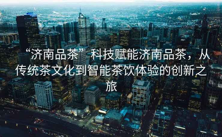 “濟南品茶”科技賦能濟南品茶，從傳統茶文化到智能茶飲體驗的創新之旅