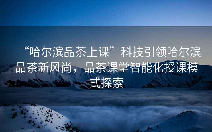 “哈爾濱品茶上課”科技引領(lǐng)哈爾濱品茶新風(fēng)尚，品茶課堂智能化授課模式探索