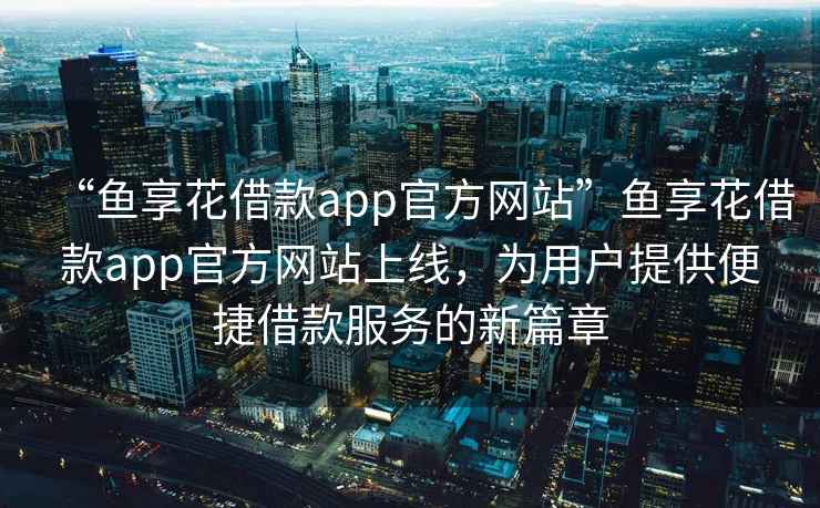 “魚享花借款app官方網站”魚享花借款app官方網站上線，為用戶提供便捷借款服務的新篇章