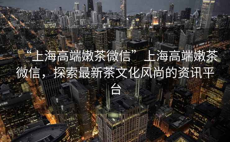 “上海高端嫩茶微信”上海高端嫩茶微信，探索最新茶文化風尚的資訊平臺