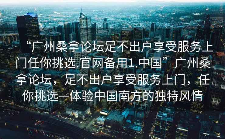 “廣州桑拿論壇足不出戶享受服務上門任你挑選.官網備用1.中國”廣州桑拿論壇，足不出戶享受服務上門，任你挑選—體驗中國南方的獨特風情