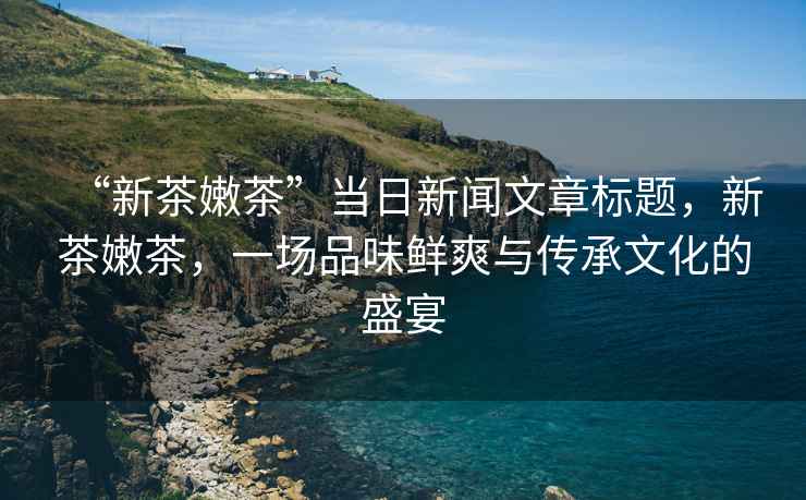 “新茶嫩茶”當(dāng)日新聞文章標(biāo)題，新茶嫩茶，一場(chǎng)品味鮮爽與傳承文化的盛宴