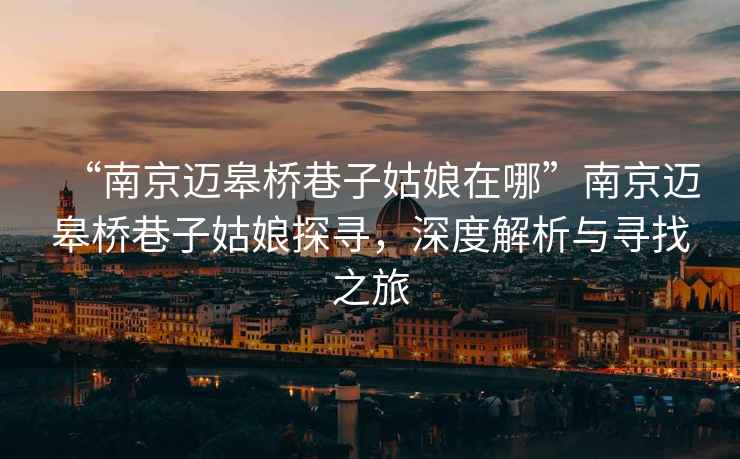 “南京邁皋橋巷子姑娘在哪”南京邁皋橋巷子姑娘探尋，深度解析與尋找之旅