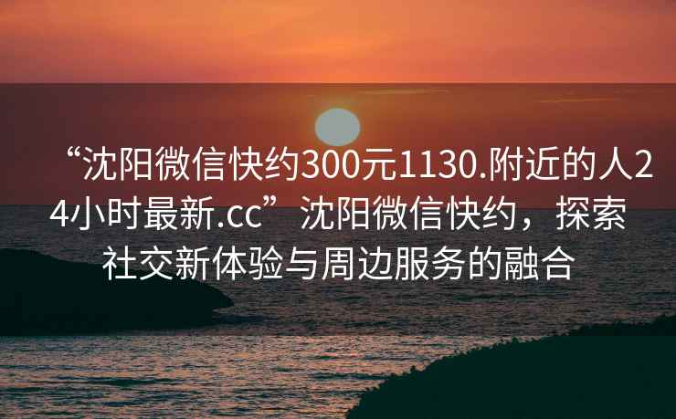 “沈陽微信快約300元1130.附近的人24小時最新.cc”沈陽微信快約，探索社交新體驗(yàn)與周邊服務(wù)的融合