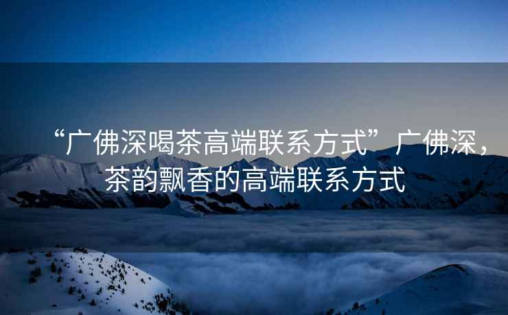 “廣佛深喝茶高端聯系方式”廣佛深，茶韻飄香的高端聯系方式