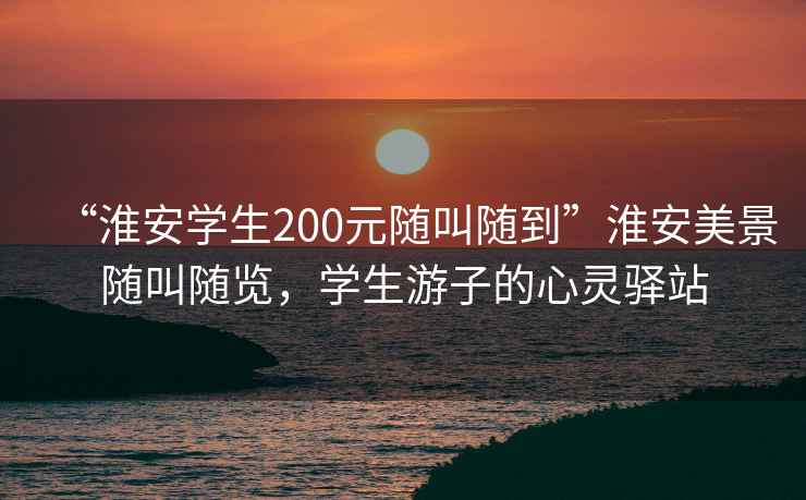 “淮安學生200元隨叫隨到”淮安美景隨叫隨覽，學生游子的心靈驛站