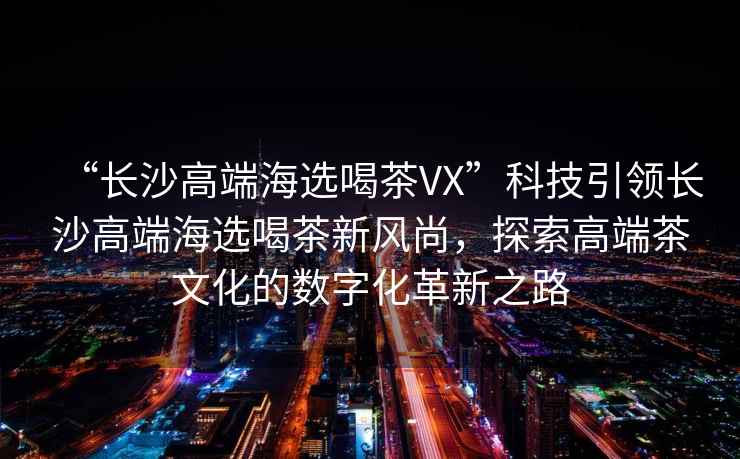 “長沙高端海選喝茶VX”科技引領長沙高端海選喝茶新風尚，探索高端茶文化的數字化革新之路