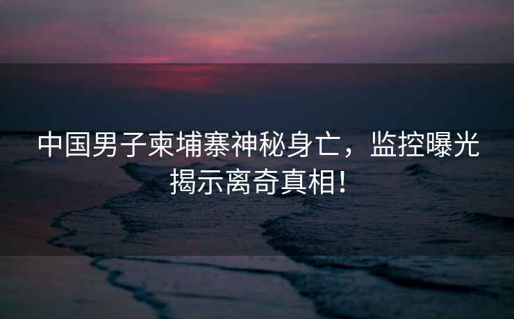 中國男子柬埔寨神秘身亡，監控曝光揭示離奇真相！
