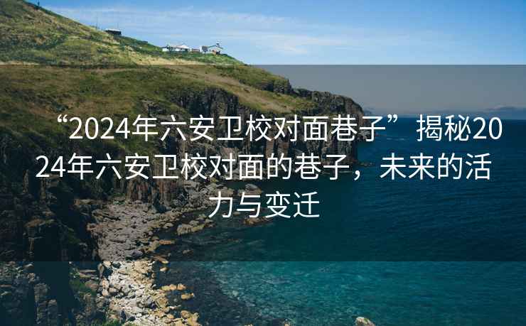 “2024年六安衛校對面巷子”揭秘2024年六安衛校對面的巷子，未來的活力與變遷