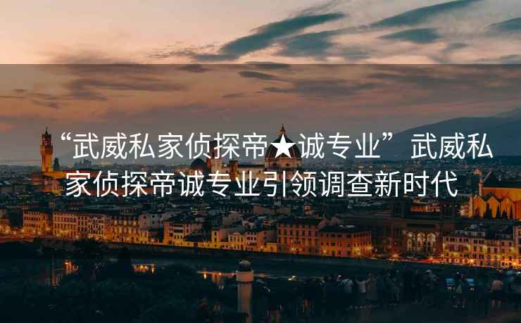 “武威私家偵探帝★誠專業”武威私家偵探帝誠專業引領調查新時代