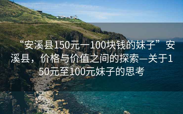“安溪縣150元一100塊錢的妹子”安溪縣，價格與價值之間的探索—關于150元至100元妹子的思考