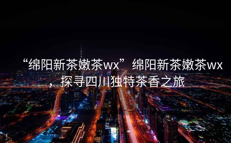 “綿陽新茶嫩茶wx”綿陽新茶嫩茶wx，探尋四川獨(dú)特茶香之旅