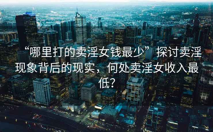“哪里打的賣淫女錢最少”探討賣淫現象背后的現實，何處賣淫女收入最低？