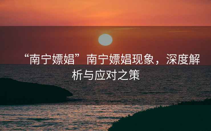 “南寧嫖娼”南寧嫖娼現(xiàn)象，深度解析與應(yīng)對(duì)之策