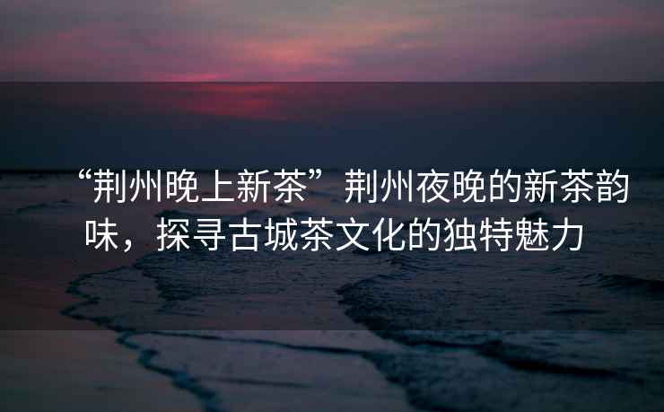 “荊州晚上新茶”荊州夜晚的新茶韻味，探尋古城茶文化的獨特魅力